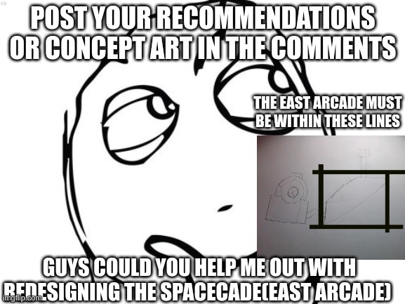 I need ideas and if your wondering yes this takes Heavy Inspiration from security breach but is different in many ways | POST YOUR RECOMMENDATIONS OR CONCEPT ART IN THE COMMENTS; THE EAST ARCADE MUST BE WITHIN THESE LINES; GUYS COULD YOU HELP ME OUT WITH REDESIGNING THE SPACECADE(EAST ARCADE) | image tagged in memes,drawing,geodome,spend the night | made w/ Imgflip meme maker