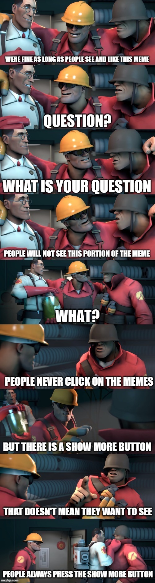 Who even reads these? | WERE FINE AS LONG AS PEOPLE SEE AND LIKE THIS MEME; WHAT IS YOUR QUESTION; PEOPLE WILL NOT SEE THIS PORTION OF THE MEME; PEOPLE NEVER CLICK ON THE MEMES; BUT THERE IS A SHOW MORE BUTTON; THAT DOESN'T MEAN THEY WANT TO SEE; PEOPLE ALWAYS PRESS THE SHOW MORE BUTTON | image tagged in tf2 teleport bread meme english,tf2,funny,meta,4th wall,gaming | made w/ Imgflip meme maker