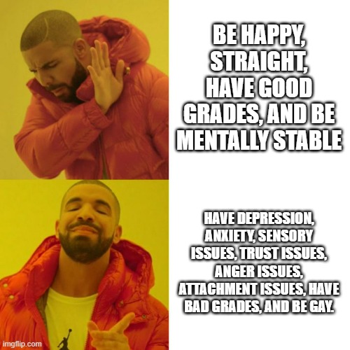 This is literally me smh | BE HAPPY, STRAIGHT, HAVE GOOD GRADES, AND BE MENTALLY STABLE; HAVE DEPRESSION, ANXIETY, SENSORY ISSUES, TRUST ISSUES, ANGER ISSUES, ATTACHMENT ISSUES, HAVE BAD GRADES, AND BE GAY. | image tagged in life,reality,why | made w/ Imgflip meme maker
