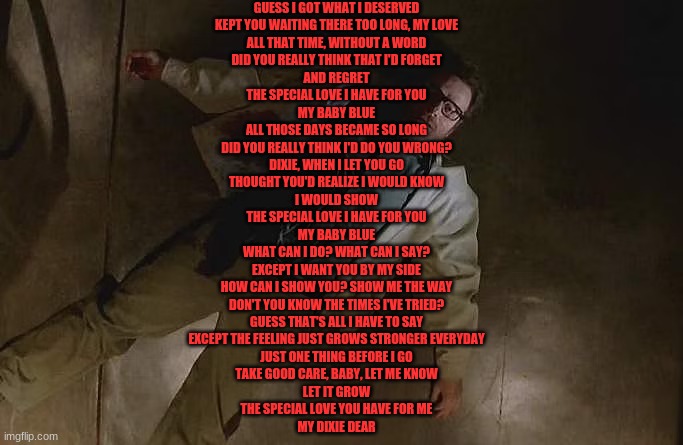GUESS I GOT WHAT I DESERVED
KEPT YOU WAITING THERE TOO LONG, MY LOVE
ALL THAT TIME, WITHOUT A WORD
DID YOU REALLY THINK THAT I'D FORGET
AND REGRET
THE SPECIAL LOVE I HAVE FOR YOU
MY BABY BLUE
ALL THOSE DAYS BECAME SO LONG
DID YOU REALLY THINK I'D DO YOU WRONG?
DIXIE, WHEN I LET YOU GO
THOUGHT YOU'D REALIZE I WOULD KNOW
I WOULD SHOW
THE SPECIAL LOVE I HAVE FOR YOU
MY BABY BLUE
WHAT CAN I DO? WHAT CAN I SAY?
EXCEPT I WANT YOU BY MY SIDE
HOW CAN I SHOW YOU? SHOW ME THE WAY
DON'T YOU KNOW THE TIMES I'VE TRIED?
GUESS THAT'S ALL I HAVE TO SAY
EXCEPT THE FEELING JUST GROWS STRONGER EVERYDAY
JUST ONE THING BEFORE I GO
TAKE GOOD CARE, BABY, LET ME KNOW
LET IT GROW
THE SPECIAL LOVE YOU HAVE FOR ME
MY DIXIE DEAR | made w/ Imgflip meme maker