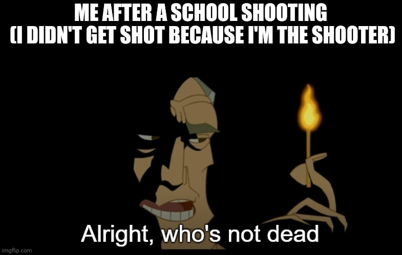 Alright who's not dead | ME AFTER A SCHOOL SHOOTING
 (I DIDN'T GET SHOT BECAUSE I'M THE SHOOTER) | image tagged in alright who's not dead | made w/ Imgflip meme maker