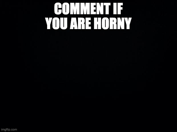 Black background | COMMENT IF YOU ARE HORNY | image tagged in black background | made w/ Imgflip meme maker