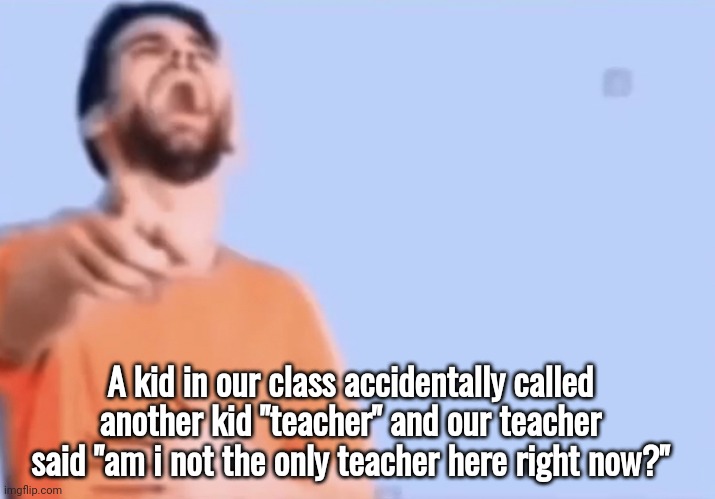 I pissed myself laughing | A kid in our class accidentally called another kid "teacher" and our teacher said "am i not the only teacher here right now?" | image tagged in laughing and pointing | made w/ Imgflip meme maker