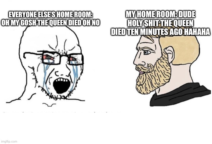 Soyboy Vs Yes Chad | EVERYONE ELSE’S HOME ROOM: OH MY GOSH THE QUEEN DIED OH NO; MY HOME ROOM: DUDE HOLY SHIT THE QUEEN DIED TEN MINUTES AGO HAHAHA | image tagged in soyboy vs yes chad | made w/ Imgflip meme maker