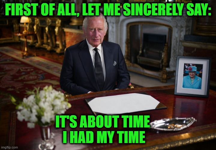 King Charles III Speaks | FIRST OF ALL, LET ME SINCERELY SAY:; IT'S ABOUT TIME 
I HAD MY TIME | image tagged in king charles iii,queen elizabeth | made w/ Imgflip meme maker