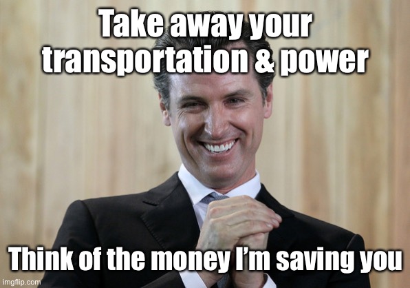 Scheming Gavin Newsom  | Take away your transportation & power Think of the money I’m saving you | image tagged in scheming gavin newsom | made w/ Imgflip meme maker