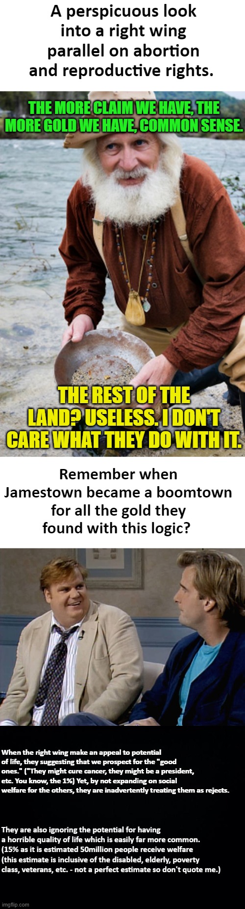 Prospecting babies. | A perspicuous look into a right wing parallel on abortion and reproductive rights. THE MORE CLAIM WE HAVE, THE MORE GOLD WE HAVE, COMMON SENSE. THE REST OF THE LAND? USELESS. I DON'T CARE WHAT THEY DO WITH IT. Remember when Jamestown became a boomtown for all the gold they found with this logic? When the right wing make an appeal to potential of life, they suggesting that we prospect for the "good ones." ("They might cure cancer, they might be a president, etc. You know, the 1%) Yet, by not expanding on social welfare for the others, they are inadvertently treating them as rejects. They are also ignoring the potential for having a horrible quality of life which is easily far more common. (15% as it is estimated 50million people receive welfare (this estimate is inclusive of the disabled, elderly, poverty class, veterans, etc. - not a perfect estimate so don't quote me.) | image tagged in prospector,remember that time,black background,right wing,abortion,pro-life | made w/ Imgflip meme maker