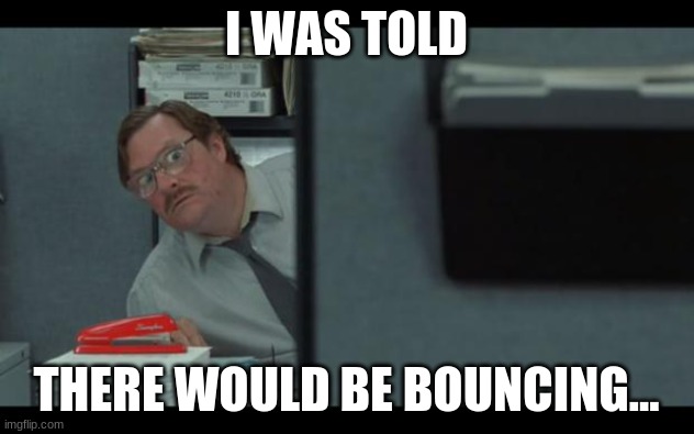 office space milton | I WAS TOLD; THERE WOULD BE BOUNCING... | image tagged in office space milton | made w/ Imgflip meme maker