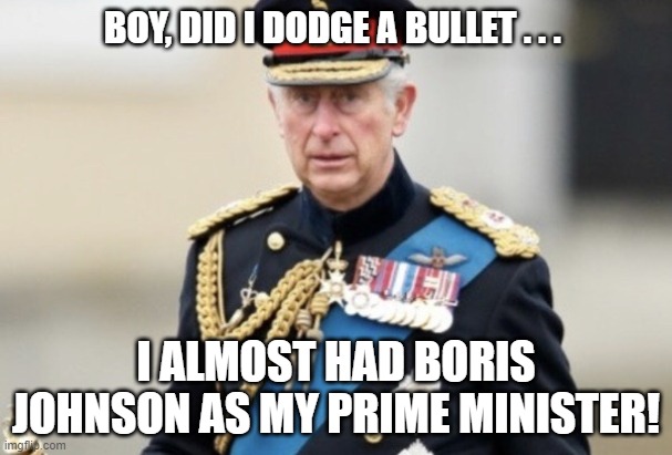 King Charles III Boris Johnson | BOY, DID I DODGE A BULLET . . . I ALMOST HAD BORIS JOHNSON AS MY PRIME MINISTER! | image tagged in king charles iii,boris johnson,close call,meme | made w/ Imgflip meme maker