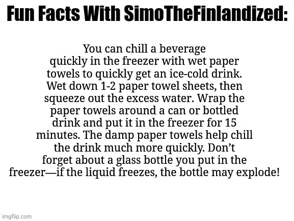 Life Hack #001: How To Get Ice-Cold Drinks Quickly | You can chill a beverage quickly in the freezer with wet paper towels to quickly get an ice-cold drink. Wet down 1-2 paper towel sheets, then squeeze out the excess water. Wrap the paper towels around a can or bottled drink and put it in the freezer for 15 minutes. The damp paper towels help chill the drink much more quickly. Don’t forget about a glass bottle you put in the freezer—if the liquid freezes, the bottle may explode! | image tagged in fun facts with simothefinlandized,life hack | made w/ Imgflip meme maker