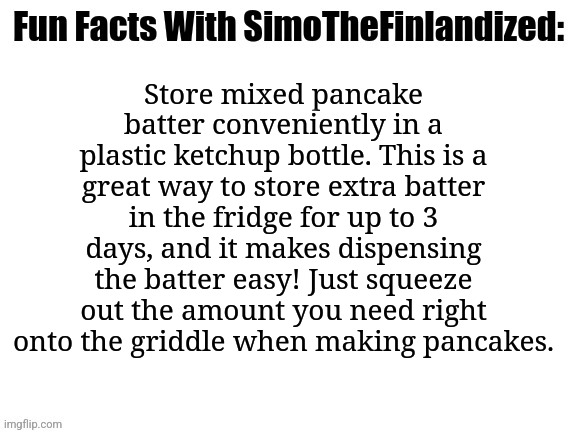 Life Hack #002: Pancakes Revolutionized | Store mixed pancake batter conveniently in a plastic ketchup bottle. This is a great way to store extra batter in the fridge for up to 3 days, and it makes dispensing the batter easy! Just squeeze out the amount you need right onto the griddle when making pancakes. | image tagged in fun facts with simothefinlandized,life hack | made w/ Imgflip meme maker