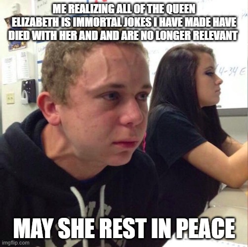 NOOOOOOOOOOOOOOOOOOOOOOOOOOOOOOOOOOOOOOOOOOOOOOOOOOOOOOOOOOOOOOOOOOOOOOOOOOOOOOOOOOOOOOOOOOOOOOOOOOOOOOOOOOOOOOOOOOOOOOOOOOOOOOO | ME REALIZING ALL OF THE QUEEN ELIZABETH IS IMMORTAL JOKES I HAVE MADE HAVE DIED WITH HER AND AND ARE NO LONGER RELEVANT; MAY SHE REST IN PEACE | image tagged in angery boi,queen elizabeth,queen,queen of england | made w/ Imgflip meme maker