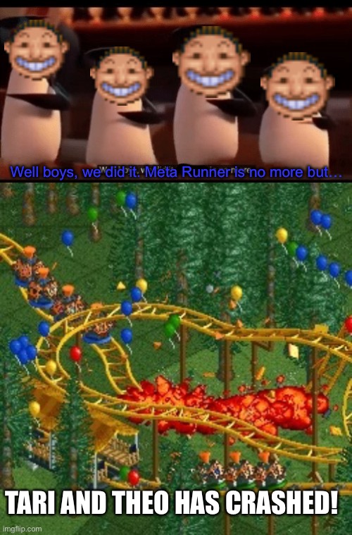After the series finale, Meta Runner is no more!!! | Well boys, we did it. Meta Runner is no more but…; TARI AND THEO HAS CRASHED! | image tagged in well boys we did it blank is no more,rollercoaster tycoon speed crash,meta runner,memes,rollercoaster tycoon,glitch productions | made w/ Imgflip meme maker