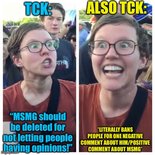 The hypocrisy of this man |  ALSO TCK:; TCK:; *LITERALLY BANS PEOPLE FOR ONE NEGATIVE COMMENT ABOUT HIM/POSITIVE COMMENT ABOUT MSMG*; “MSMG should be deleted for not letting people having opinions!” | image tagged in social justice warrior hypocrisy | made w/ Imgflip meme maker