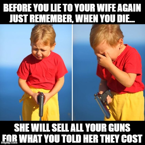 Crying kid with gun | BEFORE YOU LIE TO YOUR WIFE AGAIN
JUST REMEMBER, WHEN YOU DIE... SHE WILL SELL ALL YOUR GUNS FOR WHAT YOU TOLD HER THEY COST | image tagged in crying kid with gun,gun,wife,husband,mariage,2a | made w/ Imgflip meme maker