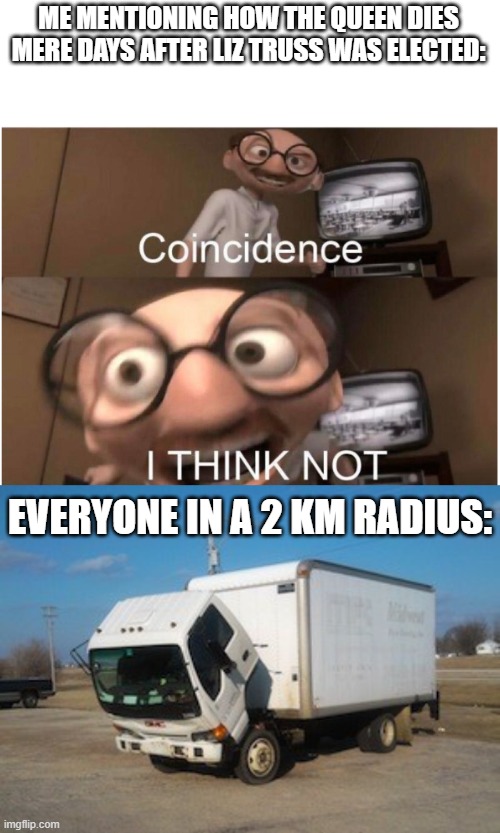 IM ONTO SOMETHING GUYS I SWEAR OK I KNOW YOU DONT BELIEVE ME BU- | ME MENTIONING HOW THE QUEEN DIES MERE DAYS AFTER LIZ TRUSS WAS ELECTED:; EVERYONE IN A 2 KM RADIUS: | image tagged in coincidence i think not,memes,okay truck | made w/ Imgflip meme maker