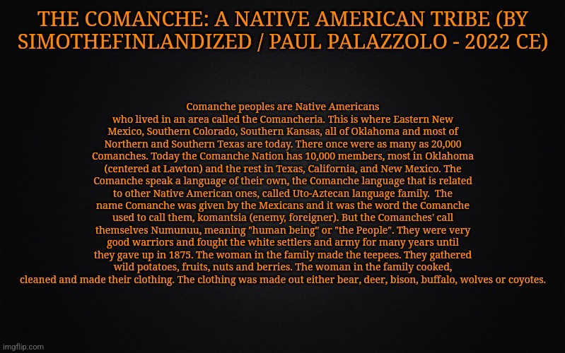 THE COMANCHE: A Native American Tribe (By SimoTheFinlandized / Paul Palazzolo - 2022 CE) | THE COMANCHE: A NATIVE AMERICAN TRIBE (BY SIMOTHEFINLANDIZED / PAUL PALAZZOLO - 2022 CE); Comanche peoples are Native Americans who lived in an area called the Comancheria. This is where Eastern New Mexico, Southern Colorado, Southern Kansas, all of Oklahoma and most of Northern and Southern Texas are today. There once were as many as 20,000 Comanches. Today the Comanche Nation has 10,000 members, most in Oklahoma (centered at Lawton) and the rest in Texas, California, and New Mexico. The Comanche speak a language of their own, the Comanche language that is related to other Native American ones, called Uto-Aztecan language family.  The name Comanche was given by the Mexicans and it was the word the Comanche used to call them, komantsia (enemy, foreigner). But the Comanches' call themselves Numunuu, meaning "human being" or "the People". They were very good warriors and fought the white settlers and army for many years until they gave up in 1875. The woman in the family made the teepees. They gathered wild potatoes, fruits, nuts and berries. The woman in the family cooked, cleaned and made their clothing. The clothing was made out either bear, deer, bison, buffalo, wolves or coyotes. | image tagged in simothefinlandized,comanche,native american,tribe,infographic | made w/ Imgflip meme maker