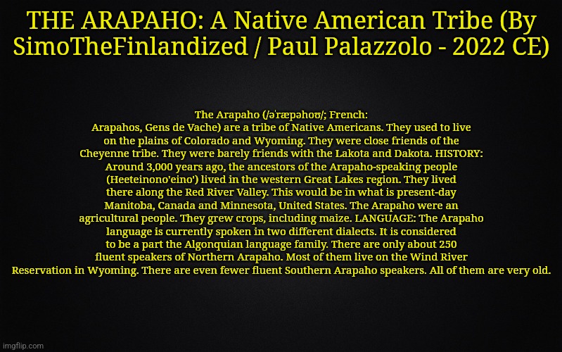 THE ARAPAHO: A Native American Tribe (By SimoTheFinlandized / Paul Palazzolo - 2022 CE) | THE ARAPAHO: A Native American Tribe (By SimoTheFinlandized / Paul Palazzolo - 2022 CE); The Arapaho (/əˈræpəhoʊ/; French: Arapahos, Gens de Vache) are a tribe of Native Americans. They used to live on the plains of Colorado and Wyoming. They were close friends of the Cheyenne tribe. They were barely friends with the Lakota and Dakota. HISTORY: Around 3,000 years ago, the ancestors of the Arapaho-speaking people (Heeteinono'eino') lived in the western Great Lakes region. They lived there along the Red River Valley. This would be in what is present-day Manitoba, Canada and Minnesota, United States. The Arapaho were an agricultural people. They grew crops, including maize. LANGUAGE: The Arapaho language is currently spoken in two different dialects. It is considered to be a part the Algonquian language family. There are only about 250 fluent speakers of Northern Arapaho. Most of them live on the Wind River Reservation in Wyoming. There are even fewer fluent Southern Arapaho speakers. All of them are very old. | image tagged in simothefinlandized,arapaho,native american,tribe,infographic | made w/ Imgflip meme maker