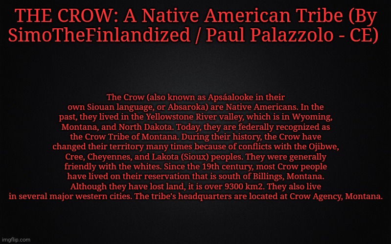 THE CROW: A Native American Tribe (By SimoTheFinlandized / Paul Palazzolo - CE) | THE CROW: A Native American Tribe (By SimoTheFinlandized / Paul Palazzolo - CE); The Crow (also known as Apsáalooke in their own Siouan language, or Absaroka) are Native Americans. In the past, they lived in the Yellowstone River valley, which is in Wyoming, Montana, and North Dakota. Today, they are federally recognized as the Crow Tribe of Montana. During their history, the Crow have changed their territory many times because of conflicts with the Ojibwe, Cree, Cheyennes, and Lakota (Sioux) peoples. They were generally friendly with the whites. Since the 19th century, most Crow people have lived on their reservation that is south of Billings, Montana. Although they have lost land, it is over 9300 km2. They also live in several major western cities. The tribe's headquarters are located at Crow Agency, Montana. | image tagged in simothefinlandized,crow,native american,tribe,infographics | made w/ Imgflip meme maker