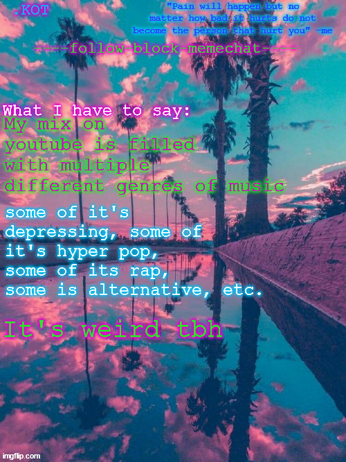 Last time today to use this template I swear | My mix on youtube is filled with multiple different genres of music; some of it's depressing, some of it's hyper pop, some of its rap, some is alternative, etc. It's weird tbh | image tagged in kot announcement temp v 2 | made w/ Imgflip meme maker