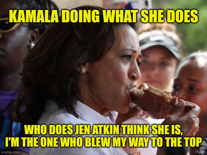 Kamala BBQ | KAMALA DOING WHAT SHE DOES; WHO DOES JEN ATKIN THINK SHE IS, I'M THE ONE WHO BLEW MY WAY TO THE TOP | image tagged in kamala eating,kamala harris,memes,funny,liberals,democrats | made w/ Imgflip meme maker