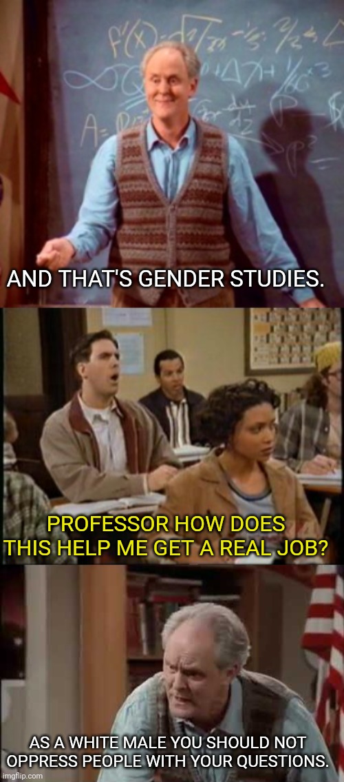 College Nowadays | AND THAT'S GENDER STUDIES. PROFESSOR HOW DOES THIS HELP ME GET A REAL JOB? AS A WHITE MALE YOU SHOULD NOT OPPRESS PEOPLE WITH YOUR QUESTIONS. | image tagged in gender studies,college liberal,college,racist,white man | made w/ Imgflip meme maker