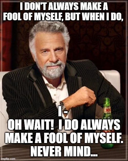 Once A Fool... | I DON'T ALWAYS MAKE A FOOL OF MYSELF, BUT WHEN I DO, I - 
OH WAIT!  I DO ALWAYS MAKE A FOOL OF MYSELF.
NEVER MIND... | image tagged in memes,the most interesting man in the world | made w/ Imgflip meme maker