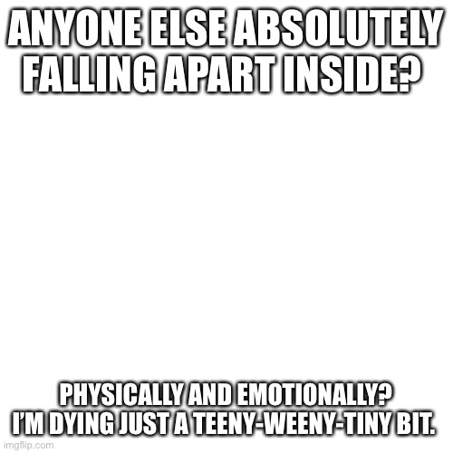 Blank Transparent Square | ANYONE ELSE ABSOLUTELY FALLING APART INSIDE? PHYSICALLY AND EMOTIONALLY? I’M DYING JUST A TEENY-WEENY-TINY BIT. | image tagged in memes,blank transparent square | made w/ Imgflip meme maker