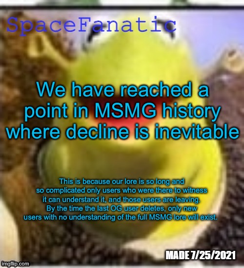 Ye Olde Announcements | We have reached a point in MSMG history where decline is inevitable; This is because our lore is so long and so complicated only users who were there to witness it can understand it, and those users are leaving. By the time the last OG user deletes, only new users with no understanding of the full MSMG lore will exist. | image tagged in spacefanatic announcement temp | made w/ Imgflip meme maker