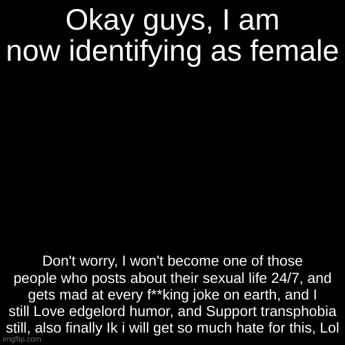 Blank Transparent Square | Okay guys, I am now identifying as female; Don't worry, I won't become one of those people who posts about their sexual life 24/7, and gets mad at every f**king joke on earth, and I still Love edgelord humor, and Support transphobia still, also finally Ik i will get so much hate for this, Lol | made w/ Imgflip meme maker