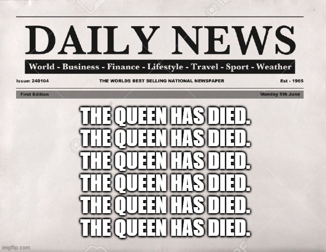 The Queen has died. The Queen has died. The Queen has died. The Queen has died. The Queen has died. The Queen has died. | THE QUEEN HAS DIED.
THE QUEEN HAS DIED.
THE QUEEN HAS DIED.
THE QUEEN HAS DIED.
THE QUEEN HAS DIED.
THE QUEEN HAS DIED. | image tagged in newspaper | made w/ Imgflip meme maker