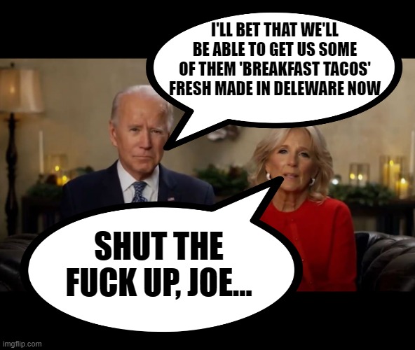 I'LL BET THAT WE'LL BE ABLE TO GET US SOME OF THEM 'BREAKFAST TACOS' FRESH MADE IN DELEWARE NOW SHUT THE FUCK UP, JOE... | image tagged in joe and jill biden interview | made w/ Imgflip meme maker