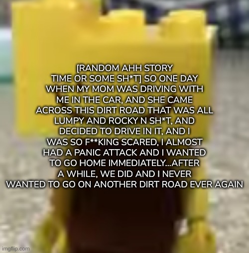 [Trust me, I've had very bad experiences with dirt roads-] | [RANDOM AHH STORY TIME OR SOME SH*T] SO ONE DAY WHEN MY MOM WAS DRIVING WITH ME IN THE CAR, AND SHE CAME ACROSS THIS DIRT ROAD THAT WAS ALL LUMPY AND ROCKY N SH*T, AND DECIDED TO DRIVE IN IT, AND I WAS SO F**KING SCARED, I ALMOST HAD A PANIC ATTACK AND I WANTED TO GO HOME IMMEDIATELY...AFTER A WHILE, WE DID AND I NEVER WANTED TO GO ON ANOTHER DIRT ROAD EVER AGAIN | image tagged in ron has seen some sh t,idk,stuff,s o u p,carck | made w/ Imgflip meme maker