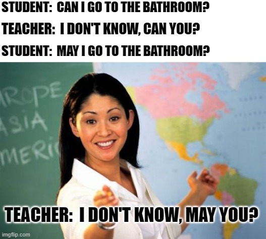 An Accident Waiting To Happen | STUDENT:  CAN I GO TO THE BATHROOM? TEACHER:  I DON'T KNOW, CAN YOU? STUDENT:  MAY I GO TO THE BATHROOM? TEACHER:  I DON'T KNOW, MAY YOU? | image tagged in memes,unhelpful high school teacher,desperate,holding it in,need to go now,can't wait any longer | made w/ Imgflip meme maker
