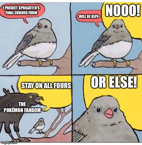 annoyed bird | NOOO! I PREDICT SPRIGATITO'S FINAL EVOLVED FORM; WILL BE BIPE-; OR ELSE! STAY ON ALL FOURS; THE POKÉMON FANDOM | image tagged in annoyed bird | made w/ Imgflip meme maker