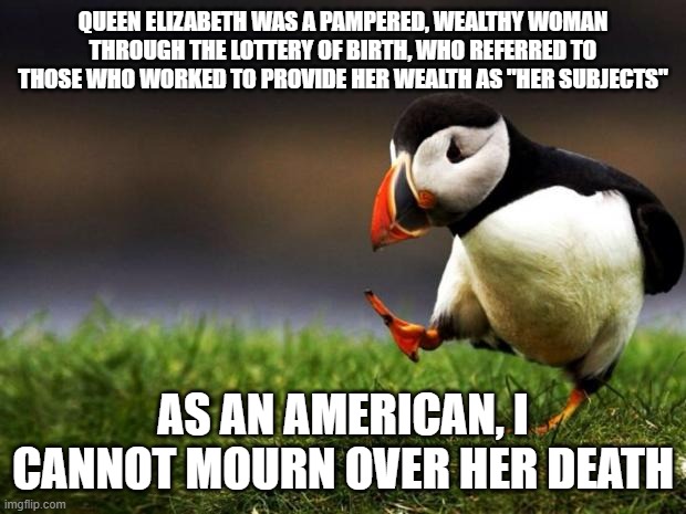 the Royalty idea should be dead | QUEEN ELIZABETH WAS A PAMPERED, WEALTHY WOMAN THROUGH THE LOTTERY OF BIRTH, WHO REFERRED TO THOSE WHO WORKED TO PROVIDE HER WEALTH AS "HER SUBJECTS"; AS AN AMERICAN, I CANNOT MOURN OVER HER DEATH | image tagged in memes,unpopular opinion puffin | made w/ Imgflip meme maker