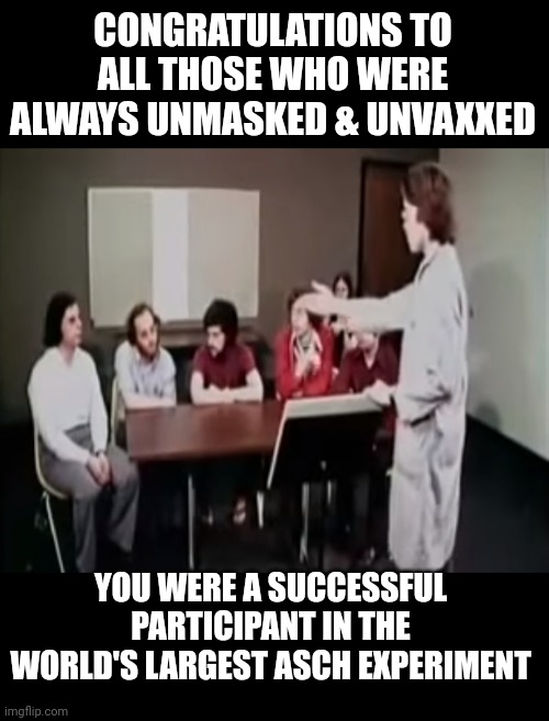 Covid Experiment | CONGRATULATIONS TO ALL THOSE WHO WERE ALWAYS UNMASKED & UNVAXXED; YOU WERE A SUCCESSFUL PARTICIPANT IN THE WORLD'S LARGEST ASCH EXPERIMENT | image tagged in covid,experiment,asch,mind control | made w/ Imgflip meme maker