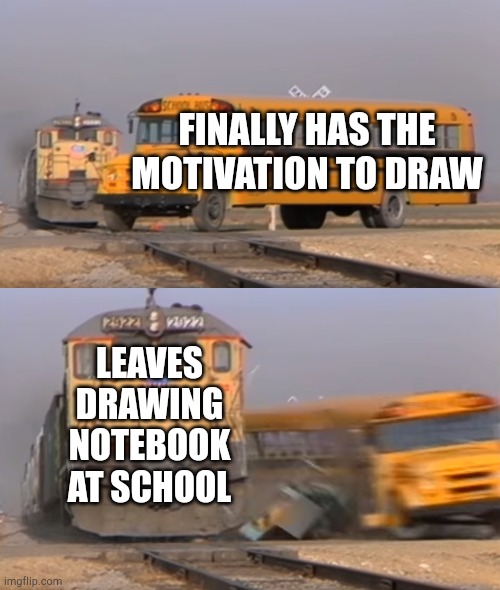 its in my locker rn and its Friday :') | FINALLY HAS THE MOTIVATION TO DRAW; LEAVES DRAWING NOTEBOOK AT SCHOOL | image tagged in a train hitting a school bus | made w/ Imgflip meme maker