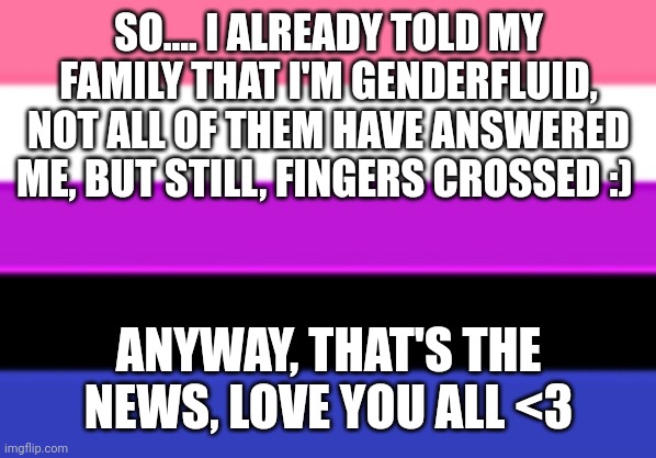 By the way, I'm bored, so if anyone has something funny, please share. | SO.... I ALREADY TOLD MY FAMILY THAT I'M GENDERFLUID, NOT ALL OF THEM HAVE ANSWERED ME, BUT STILL, FINGERS CROSSED :); ANYWAY, THAT'S THE NEWS, LOVE YOU ALL <3 | image tagged in genderfluid flag,family,gender identity,closet,lgbtq | made w/ Imgflip meme maker