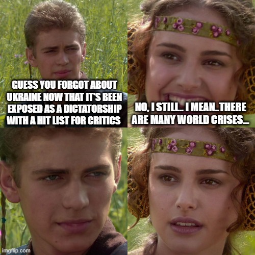 remember the propaganda in February? | GUESS YOU FORGOT ABOUT UKRAINE NOW THAT IT'S BEEN EXPOSED AS A DICTATORSHIP WITH A HIT LIST FOR CRITICS; NO, I STILL.. I MEAN..THERE ARE MANY WORLD CRISES... | image tagged in anakin padme 4 panel | made w/ Imgflip meme maker