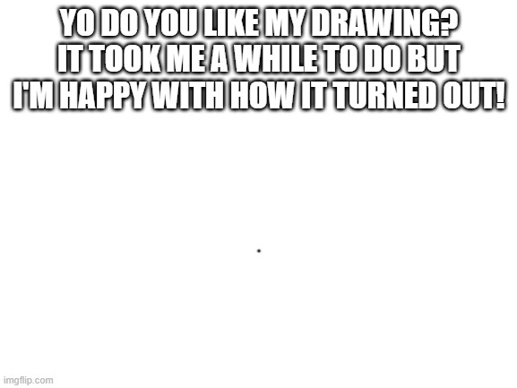 ;) |  YO DO YOU LIKE MY DRAWING? IT TOOK ME A WHILE TO DO BUT I'M HAPPY WITH HOW IT TURNED OUT! | image tagged in blank white template,funny,memes,funny memes,just a tag | made w/ Imgflip meme maker