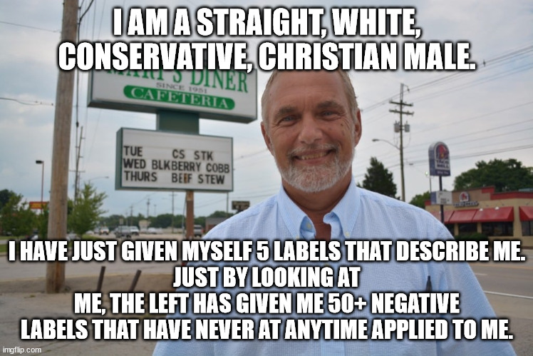 Leftists demand I call a very small segment of the population by pronouns that do not now nor have ever applied to them. | I AM A STRAIGHT, WHITE, CONSERVATIVE, CHRISTIAN MALE. I HAVE JUST GIVEN MYSELF 5 LABELS THAT DESCRIBE ME.
JUST BY LOOKING AT ME, THE LEFT HAS GIVEN ME 50+ NEGATIVE LABELS THAT HAVE NEVER AT ANYTIME APPLIED TO ME. | image tagged in judgemental left,haters gotta hate | made w/ Imgflip meme maker