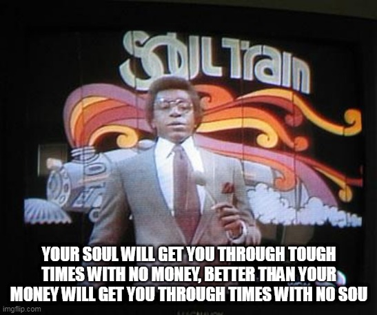 soul  train | YOUR SOUL WILL GET YOU THROUGH TOUGH TIMES WITH NO MONEY, BETTER THAN YOUR MONEY WILL GET YOU THROUGH TIMES WITH NO SOU | image tagged in soul train | made w/ Imgflip meme maker