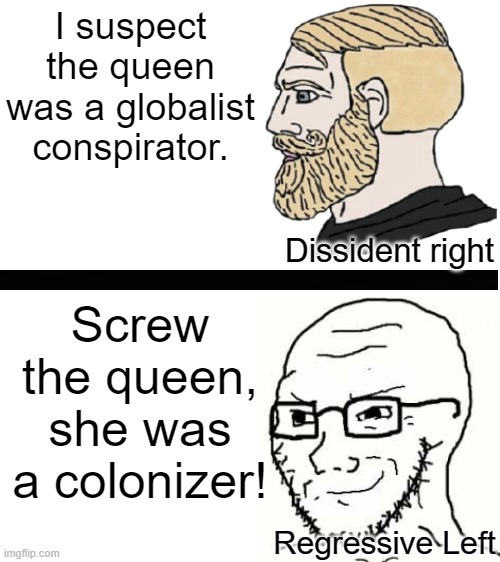 Comparison between the Dissident Right and the Regressive Left's responses to Queen Elizabeth's death. | I suspect the queen was a globalist conspirator. Dissident right; Screw the queen, she was a colonizer! Regressive Left | image tagged in politics,dissident right,regressive left,queen elizabeth,sjw,colonialism | made w/ Imgflip meme maker