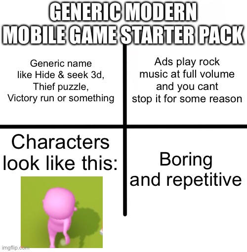 Submit this to the Memenade discord server if the mods approve this meme | GENERIC MODERN MOBILE GAME STARTER PACK; Ads play rock music at full volume and you cant stop it for some reason; Generic name like Hide & seek 3d, Thief puzzle, Victory run or something; Characters look like this:; Boring and repetitive | image tagged in memes,blank starter pack | made w/ Imgflip meme maker