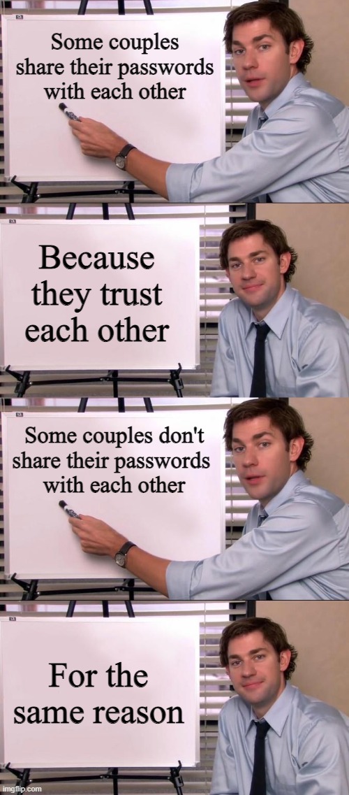 clever |  Some couples share their passwords with each other; Because they trust each other; Some couples don't share their passwords 
with each other; For the same reason | image tagged in jim halpert explains,memes,smart,why are you reading this,lol | made w/ Imgflip meme maker