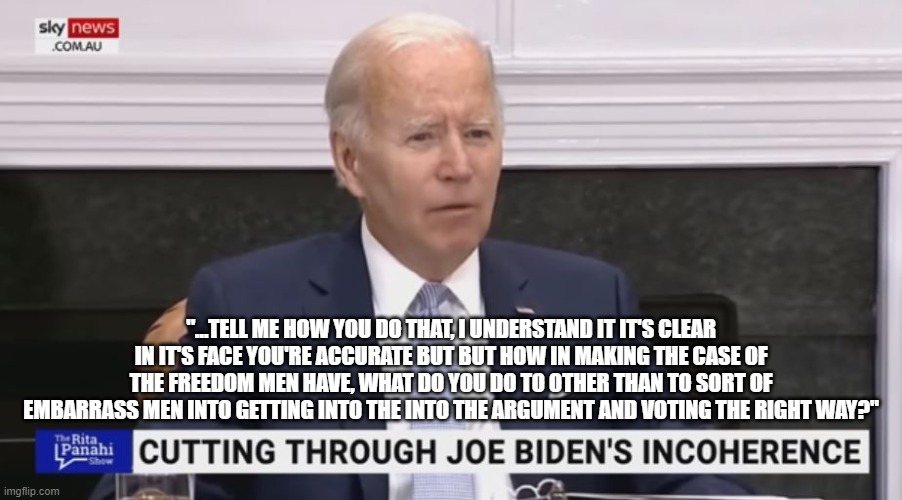 Biden Word Salad Of The Day | "...TELL ME HOW YOU DO THAT, I UNDERSTAND IT IT'S CLEAR IN IT'S FACE YOU'RE ACCURATE BUT BUT HOW IN MAKING THE CASE OF THE FREEDOM MEN HAVE, WHAT DO YOU DO TO OTHER THAN TO SORT OF EMBARRASS MEN INTO GETTING INTO THE INTO THE ARGUMENT AND VOTING THE RIGHT WAY?" | image tagged in biden word salad of the day | made w/ Imgflip meme maker