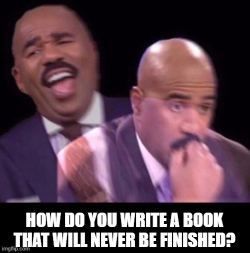 Steve Harvey Laughing Serious | HOW DO YOU WRITE A BOOK THAT WILL NEVER BE FINISHED? | image tagged in steve harvey laughing serious | made w/ Imgflip meme maker