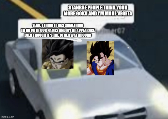 Vegito and Gogeta | STANRGE PEOPLE THINK YOUR MORE GOKU AND I'M MORE VEGETA; YEAH, I THINK IT HAS SOMETHING TO DO WITH OUR NAMES AND MY GT APPEARNCE EVEN THOUGH IT'S THE OTHER WAY AROUND | image tagged in vegito and gogeta | made w/ Imgflip meme maker