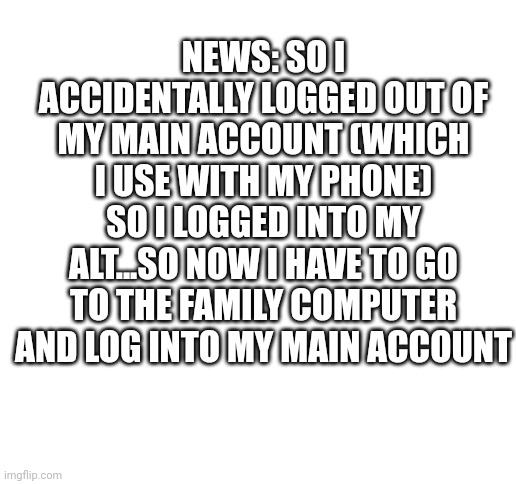 oops | NEWS: SO I ACCIDENTALLY LOGGED OUT OF MY MAIN ACCOUNT (WHICH I USE WITH MY PHONE) SO I LOGGED INTO MY ALT...SO NOW I HAVE TO GO TO THE FAMILY COMPUTER AND LOG INTO MY MAIN ACCOUNT | image tagged in blank white template | made w/ Imgflip meme maker